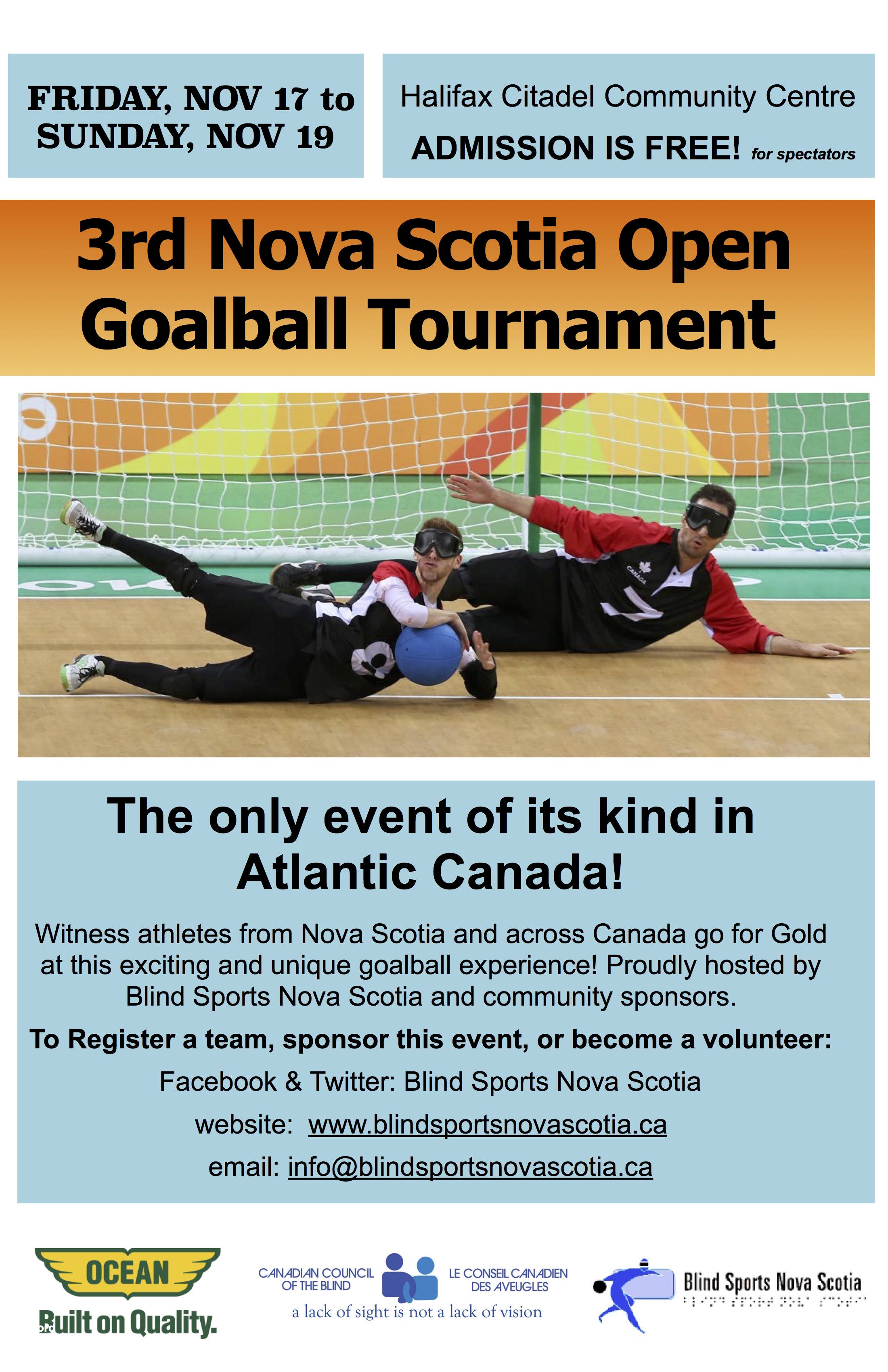 Event poster description: Friday Nov 17 to Sunday, Nov 19. Halifax Citadel Community Centre. Admission is free for spectators! 3rd Nova Scotia Open Goalball Tournament. The only event of its kind in Atlantic Canada! Witness athletes from Nova Scotia and across Canada go for Gold at this exciting and unique goalball experience! Proudly hosted by Blind Sports Nova Scotia and community sponsors. To Register a team, sponsor this event, or become a volunteer: Facebook & Twitter: Blind Sports Nova Scotia website: www.blindsportsnovascotia.ca email: info@blindsportsnovascotia.ca Sponsors & hosts logos: Ocean. Built on Quality; Canadian Council of the Blind. A lack of sight is not a lack of vision; Blind Sports Nova Scotia
