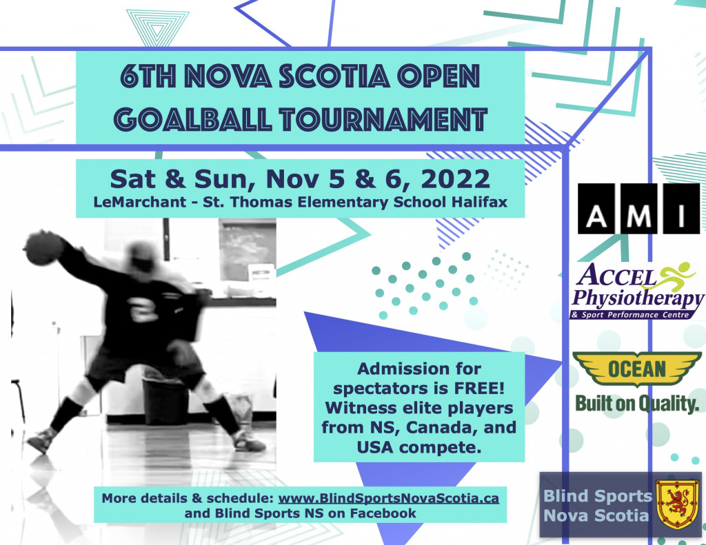 Description: Text reads 6th Nova Scotia Open Goalball Tournament. Sat & Sun, Nov 5 & 6, 2022 LeMarchant- St. Thomas Elementary School Halifax Admission for spectators is FREE! Witness elite players from NS, Canada, and USA compete. More details & Schedule: www.BlindSportsNovaScotia.ca and Blind Sports NS on Facebook. Sponsor logos are: AMI, Accel Physiotherapy & Sport Performance Centre, Ocean Built on Quality. To the left a black-and-white blurry action shot of a player extending their back arm with a goalball in hand See less