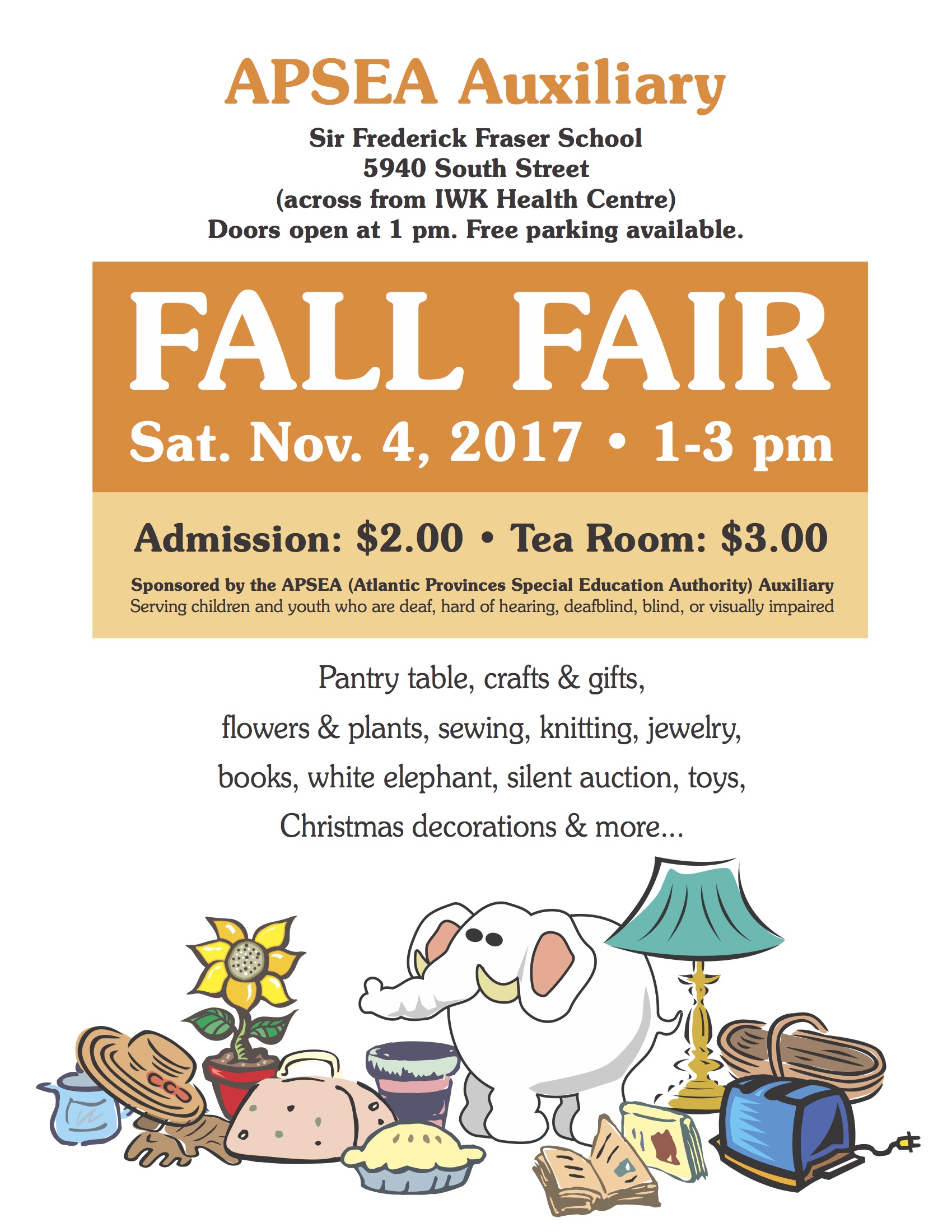 APSEA Auxiliary Sir Frederick Fraser School 5940 South Street (across from IWK Health Centre) Doors open at 1 pm. Free parking available. FALL FAIR Sat. Nov. 4, 2017 • 1-3 pm Admission: $2.00 • Tea Room: $3.00 Sponsored by the APSEA (Atlantic Provinces Special Education Authority) Auxiliary Serving children and youth who are deaf, hard of hearing, deafblind, blind, or visually impaired Pantry table, crafts & gifts, flowers & plants, sewing, knitting, jewelry, books, white elephant, silent auction, toys, Christmas decorations & more...