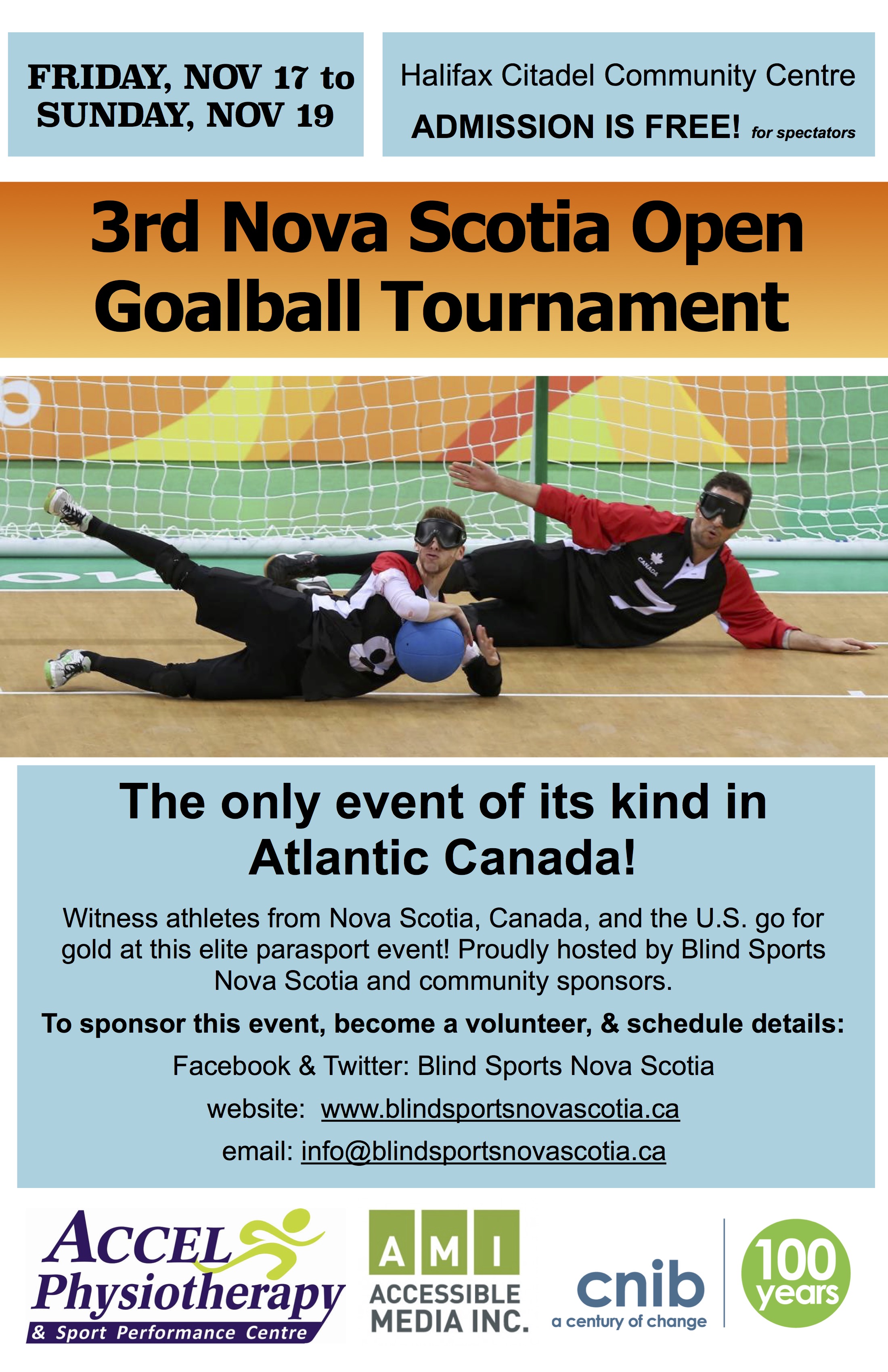 Event poster description: Friday Nov 17 to Sunday, Nov 19. Halifax Citadel Community Centre. Admission is free for spectators! 3rd Nova Scotia Open Goalball Tournament. The only event of its kind in Atlantic Canada! Witness athletes from Nova Scotia, Canada, and the U.S. go for gold at this elite parasport event! Proudly hosted by Blind Sports Nova Scotia and community sponsors. Proudly hosted by Blind Sports Nova Scotia and community sponsors. To sponsor this event or become a volunteer: Facebook & Twitter: Blind Sports Nova Scotia website: www.blindsportsnovascotia.ca email: info@blindsportsnovascotia.ca Sponsors & hosts logos: Accel Physiotherapy & Sport Performance Centre; CNIB; Accessible Media Inc