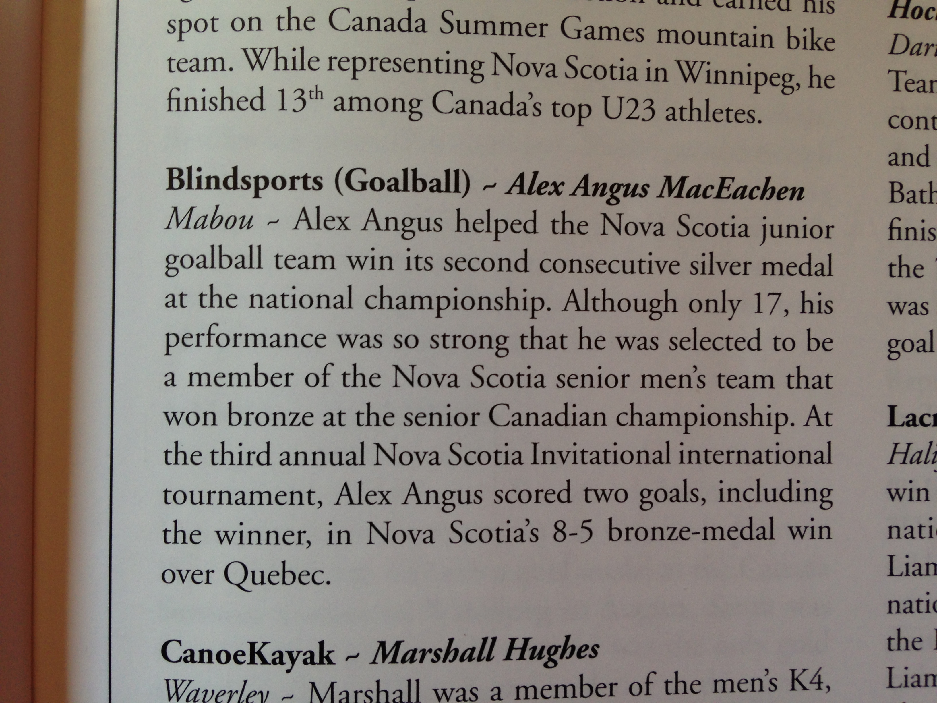 Male Team Athlete of the Year - AlexAngus MacEachen, Mabou Alex Angus helped the Nova Scotia junior goalball team win its second consecutive silver medal at the national championships. Although only 17, his performance was so strong that he was selected to be a member of the Nova Scotia senior men's team that won bronze at the senior Canadian championship. At the third annual Nova Scotia Invitational championship, Alec Angus scored two goals, including the winner in Nova Scotia's 8-5 bronze medal win over Quebec.