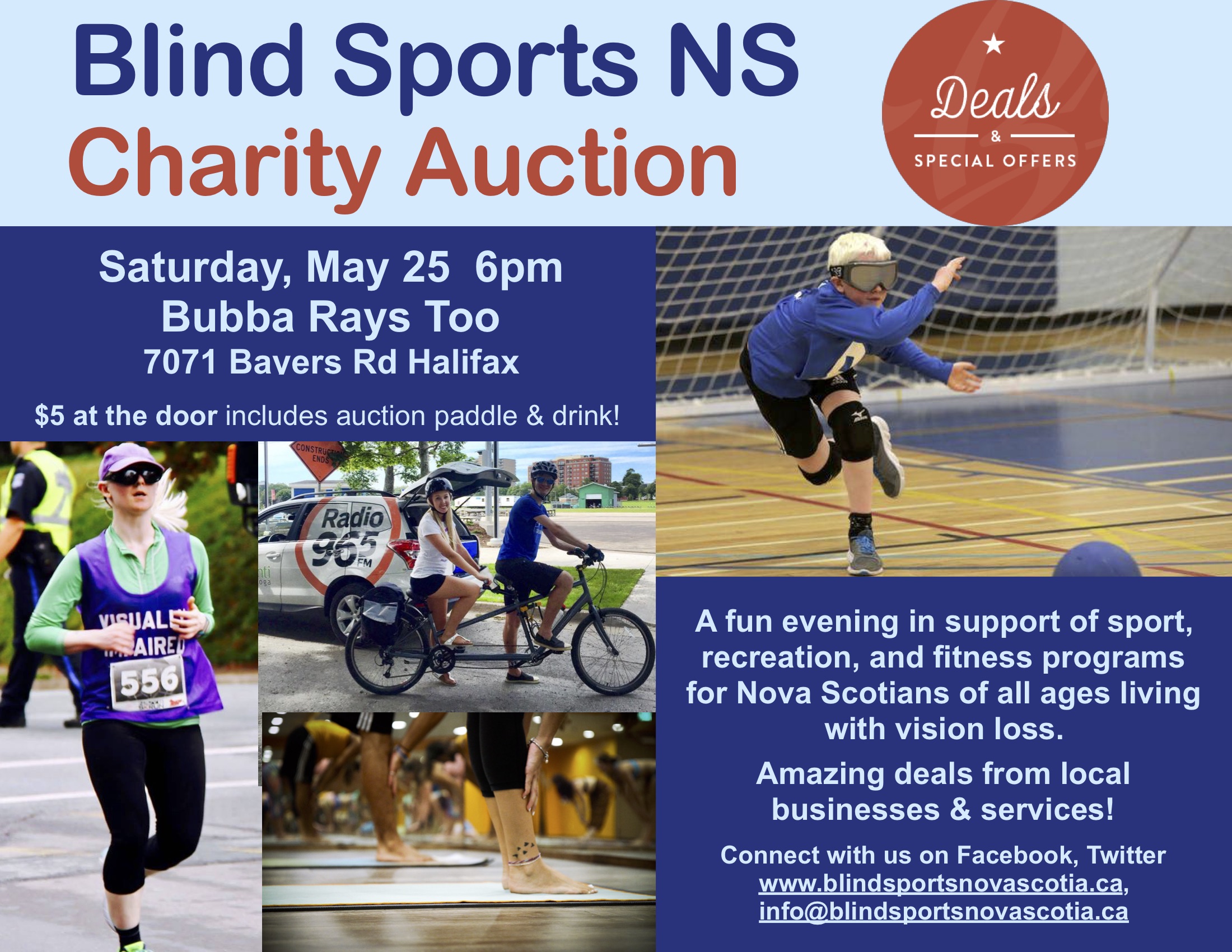 Pictured on the poster are: "Deals & special offers". A blonde woman running in a vest that reads "visually impaired", a pair on a tandem bike outdoors, a young goal ball player in eyeshades, and a group of ankles & feet in a fog class.  Blind Sports NS Charity Auction Saturday, May 25 6pm Bubba Rays Too 7071 Bayers Rd Halifax $5 at the door includes auction paddle & drink! A fun evening in support of sport, recreation, and fitness programs for Nova Scotians of all ages living with vision loss. Amazing deals from local businesses & services! Connect with us on Facebook, Twitter www.blindsportsnovascotia.ca, info@blindsportsnovascotia.ca