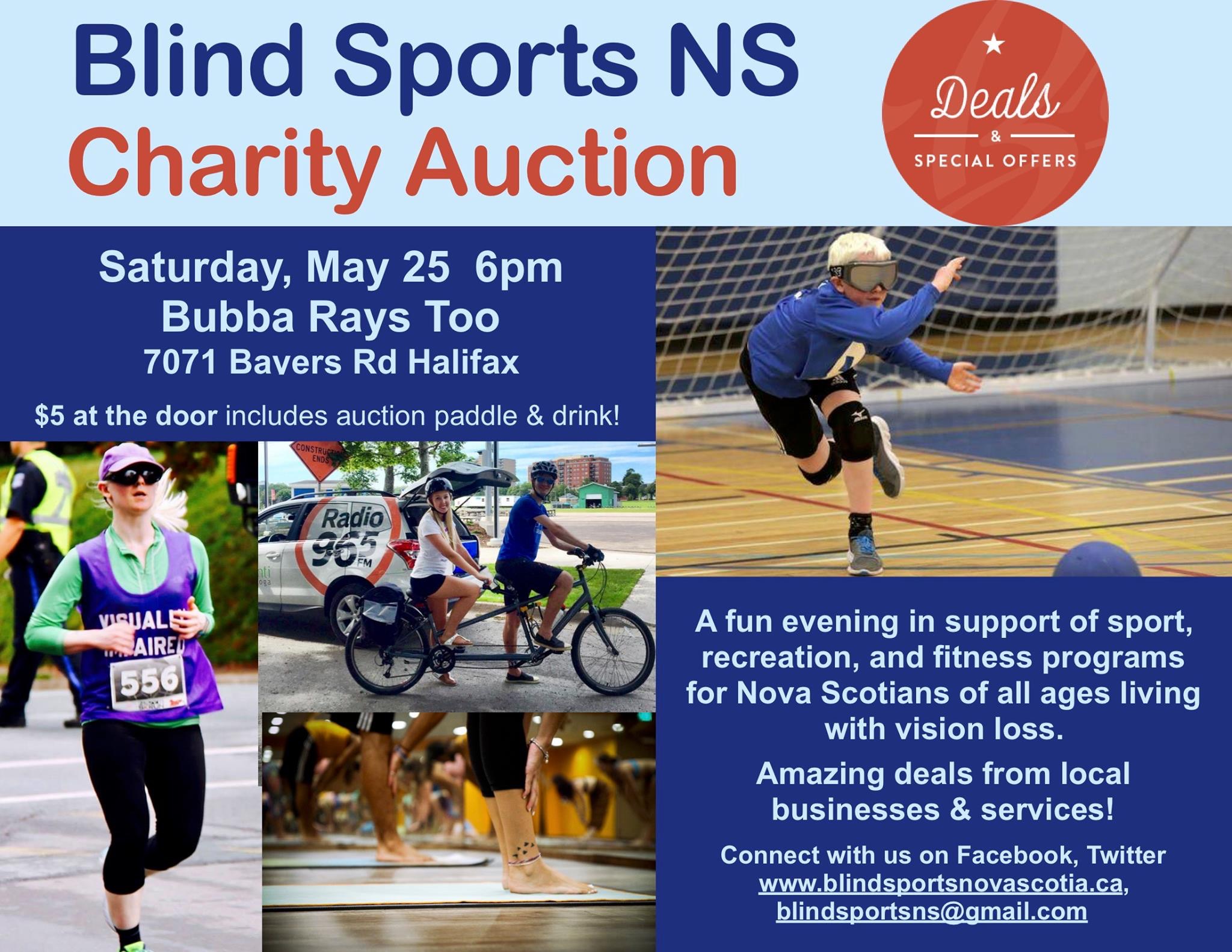 Pictured on the poster are: "Deals & special offers". A blonde woman running in a vest that reads "visually impaired", a pair on a tandem bike outdoors, a young goal ball player in eyeshades, and a group of ankles & feet in a yoga class.  Blind Sports NS Charity Auction Saturday, May 25 6pm Bubba Rays Too 7071 Bayers Rd Halifax $5 at the door includes auction paddle & drink! A fun evening in support of sport, recreation, and fitness programs for Nova Scotians of all ages living with vision loss. Amazing deals from local businesses & services! Connect with us on Facebook, Twitter www.blindsportsnovascotia.ca, blindsportsns@gmail.com