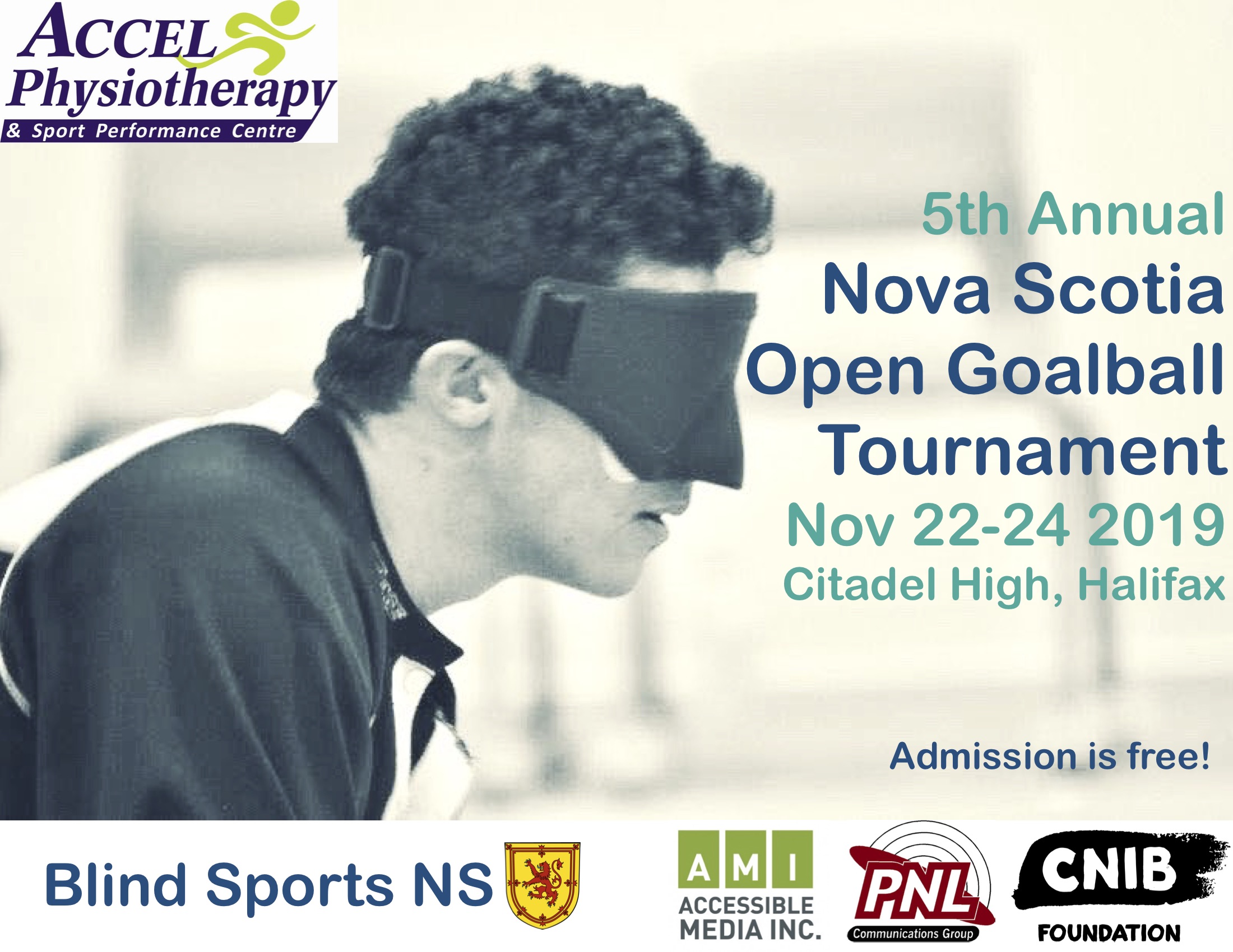 Poster Description: A shoulders up profile photo of a person with short curly hair and wearing goalball eyeshades in deep focus. 5th Annual Nova Scotia Open Goalball Tournament Nov 22-24 2019 Citadel High, Halifax Admission is Free! Blind Sports NS and provincial coat of arms lion in yellow. Featured Sponsors logos include: Accel Physiotherapy & Sport Performance Centre; Accessible Media Inc; PNL Communications Group; CNIB Foundation.  