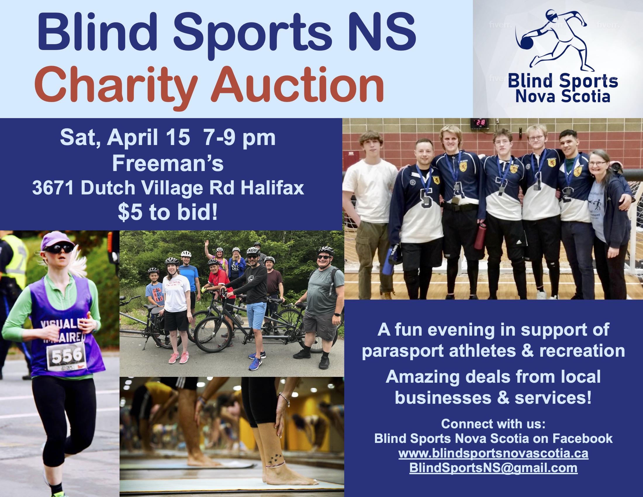 A dark and light blue colour scheme Text reads Blind Sports NS Charity Auction  To the right, Blind Sports Nova Scotia logo, including outline of person throwing a goalball Text reads Sat, April 15  7-9 pm Freeman’s 3671 Dutch Village Rd Halifax $5 to bid!    A fun evening in support of parasport athletes & recreation Amazing deals from local businesses & services! Connect with us:  Blind Sports Nova Scotia on Facebook www.blindsportsnovascotia.ca BlindSportsNS@gmail.com Photo 1 - a group of athletes wearing medals and smiling  Photo 2 - group of cyclists stand next to tandem bikes outdoors  Photo 3 - ankles and feet on a yoga mat, group class  Photo 4 - a woman running in a road race with visually impaired on their shirt 