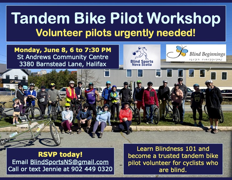 Text reads: Tandem Bike Pilot Workshop Volunteer pilots urgently needed! Monday, June 8, 6 to 7:30 PM St Andrews Community Centre 3380 Barnstead Lane, Halifax RSVP today! Email BlindSportsNS@gmail.com Call or text Jennie at 902 449 0320 Learn Blindness 101 and become a trusted tandem bike pilot volunteer for cyclists who are blind. Poster background is a group photo of about 20 people outdoors a sunny day, many wearing helmets, and many bikes around including tandem bikes. Also include are Blind Sports Nova Scotia logo with line drawing of a person throwing a goal ball in eyeshades, navy blue and white theme and Blind Beginnings logo featuring a butterfly and image of braille Colour scheme is navy blue, bright yellow, and bright blue.